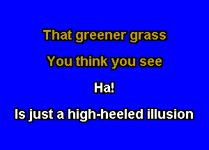 That greener grass

You think you see
Ha!

ls just a high-heeled illusion
