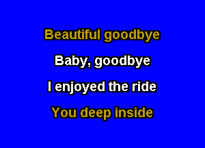 Beautiful goodbye

Baby, goodbye
I enjoyed the ride

You deep inside