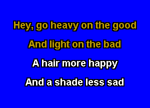 Hey, go heavy on the good
And light on the had

A hair more happy

And a shade less sad