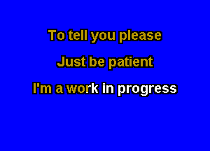To tell you please

Just be patient

I'm a work in progress