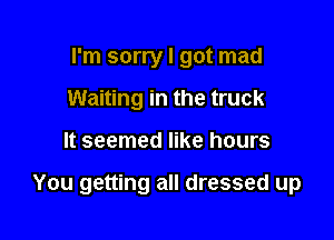 I'm sorry I got mad
Waiting in the truck

It seemed like hours

You getting all dressed up