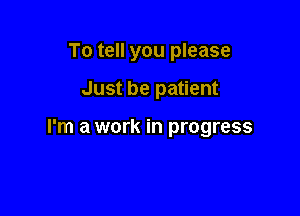 To tell you please

Just be patient

I'm a work in progress