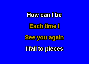 How can I be

Each time I

See you again

lfall to pieces