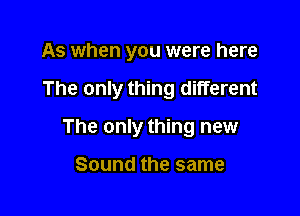 As when you were here

The only thing different
And they still

Sound the same