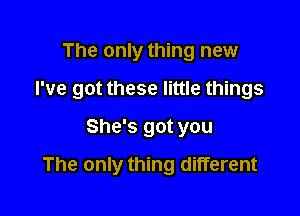 The only thing new

I've got these little things

She's got you
The only thing different