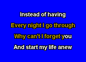 Instead of having

Every night I go through

Why can't I forget you

And start my life anew