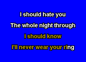 I should hate you
The whole night through

I should know

I'll never wear your ring