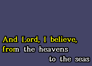 And Lord, I believe,
from the heavens
to the seas