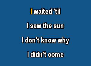 lwaited 'til

lsaw the sun

I don't know why

I didn't come