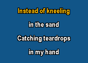 Instead of kneeling

in the sand

Catching teardrops

in my hand