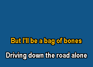 But I'll be a bag of bones

Driving down the road alone