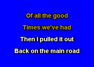 Of all the good

Times we've had

Then I pulled it out

Back on the main road