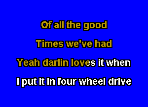 Of all the good

Times we've had
Yeah darlin loves it when

I put it in four wheel drive