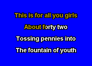 This is for all you girls
About forty two

Tossing pennies into

The fountain of youth