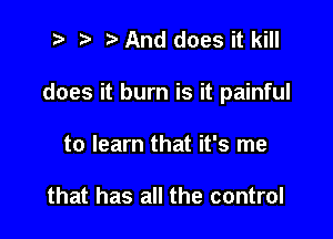 7-. z. h And does it kill

does it burn is it painful

to learn that it's me

that has all the control