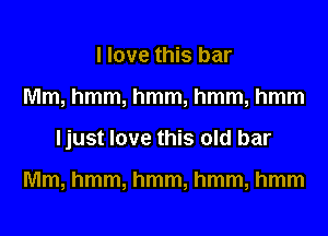 I love this bar

Mm, hmm, hmm, hmm, hmm

Ijust love this old bar

Mm, hmm, hmm, hmm, hmm