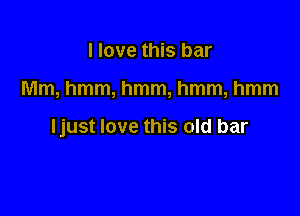 I love this bar

Mm, hmm, hmm, hmm, hmm

Ijust love this old bar