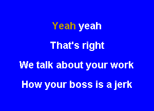 Yeah yeah
That's right

We talk about your work

How your boss is ajerk