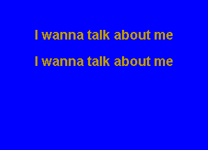 Iwanna talk about me

I wanna talk about me