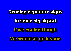 Reading departure signs

In some big airport
If we couldn't laugh

We would all go insane