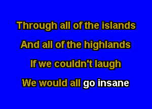 Through all of the islands

And all of the highlands
If we couldn't laugh

We would all go insane