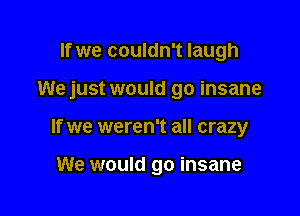 If we couldn't laugh

We just would go insane

If we weren't all crazy

We would go insane