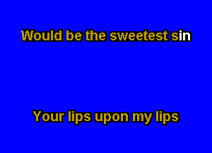 Would be the sweetest sin

Your lips upon my lips