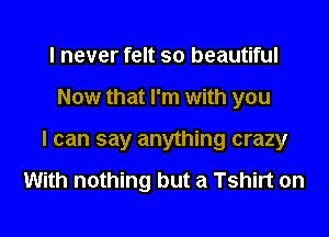 I never felt so beautiful
Now that I'm with you
I can say anything crazy

With nothing but a Tshirt on