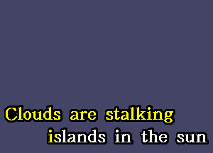 Clouds are stalking
islands in the sun