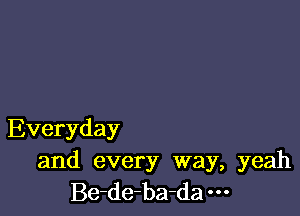 Everyday

and every way, yeah
Be-de-ba-da