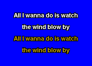 All I wanna do is watch
the wind blow by

All I wanna do is watch

the wind blow by