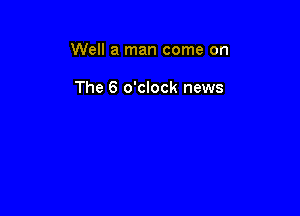 Well a man come on

The 6 o'clock news
