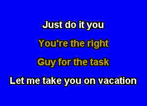 Just do it you
You're the right
Guy for the task

Let me take you on vacation