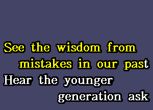 See the Wisdom from
mistakes in our past
Hear the younger
generation ask