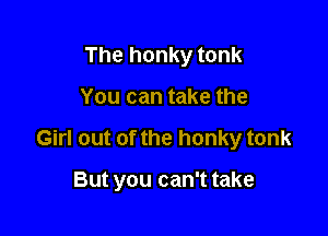 The honky tonk
You can take the

Girl out of the honky tonk

But you can't take