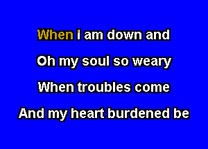 When I am down and

Oh my soul so weary

When troubles come

And my heart burdened be
