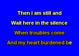 Then I am still and
Wait here in the silence

When troubles come

And my heart burdened be