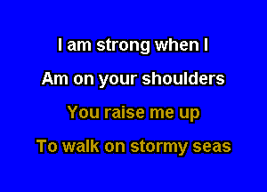 I am strong when I
Am on your shoulders

You raise me up

To walk on stormy seas