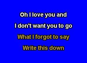 Oh I love you and

I don't want you to go

What I forgot to say

Write this down