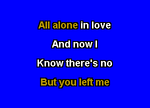 All alone in love
And now I

Know there's no

But you left me