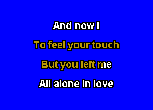 And now I

To feel your touch

But you left me

All alone in love