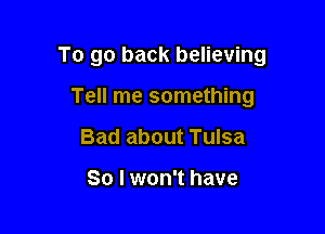 To go back believing

Tell me something
Bad about Tulsa

So I won't have