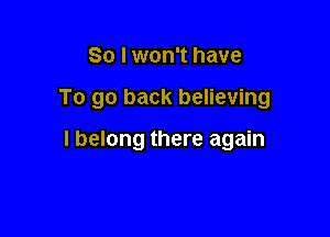 So I won't have

To go back believing

I belong there again