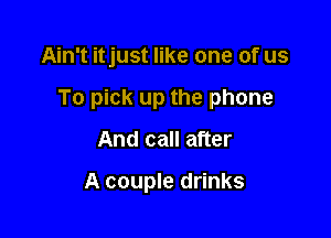 Ain't itjust like one of us

To pick up the phone

And call after

A couple drinks