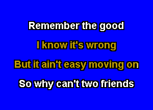 Remember the good
I know it's wrong

But it ain't easy moving on

So why can't two friends