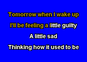 Tomorrow when I wake up

I'll be feeling a little guilty
A little sad
Thinking how it used to be