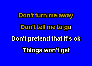 Don't turn me away
Don't tell me to go

Don't pretend that it's ok

Things won't get