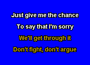 Just give me the chance

To say that I'm sorry
We'll get through it
Don't fight, don't argue