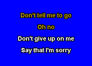 Don't tell me to go
Oh no

Don't give up on me

Say that I'm sorry