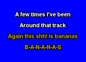 A few times I've been

Around that track

Again this shh! is bananas

B-A-N -A-N -A-S